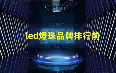 led燈珠品牌排行前十名國(guó)內(nèi)有哪些 led燈珠生產(chǎn)廠家排名